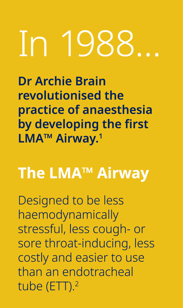In 1988… Dr Archie Brain revolutionised the practice of anaesthesia by developing the first LMA™ Airway.1 The LMA™ Ai...