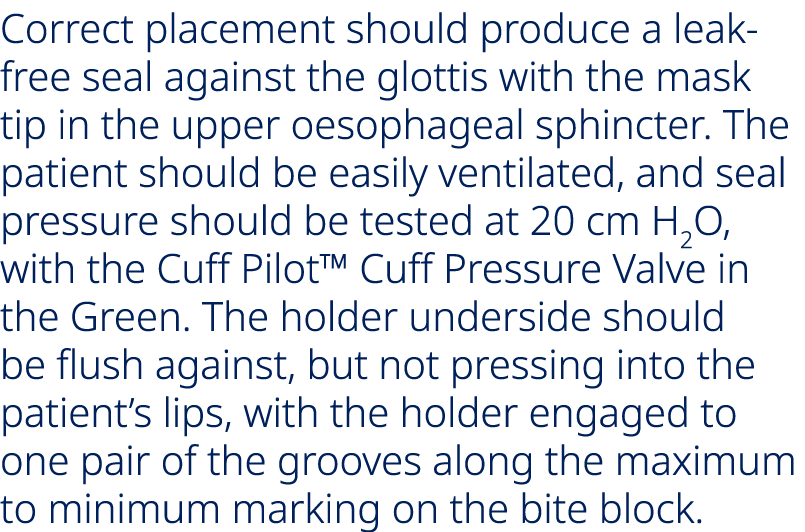 Correct placement should produce a leak free seal against the glottis with the mask tip in the upper oesophageal sphi...
