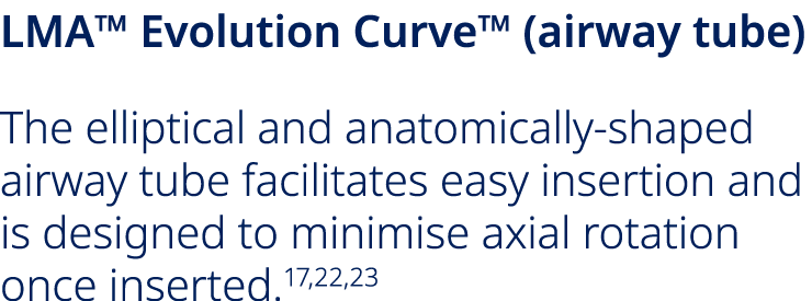 LMA™ Evolution Curve™ (airway tube) The elliptical and anatomically shaped airway tube facilitates easy insertion and...