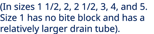 (In sizes 1 1/2, 2, 2 1/2, 3, 4, and 5. Size 1 has no bite block and has a relatively larger drain tube). 