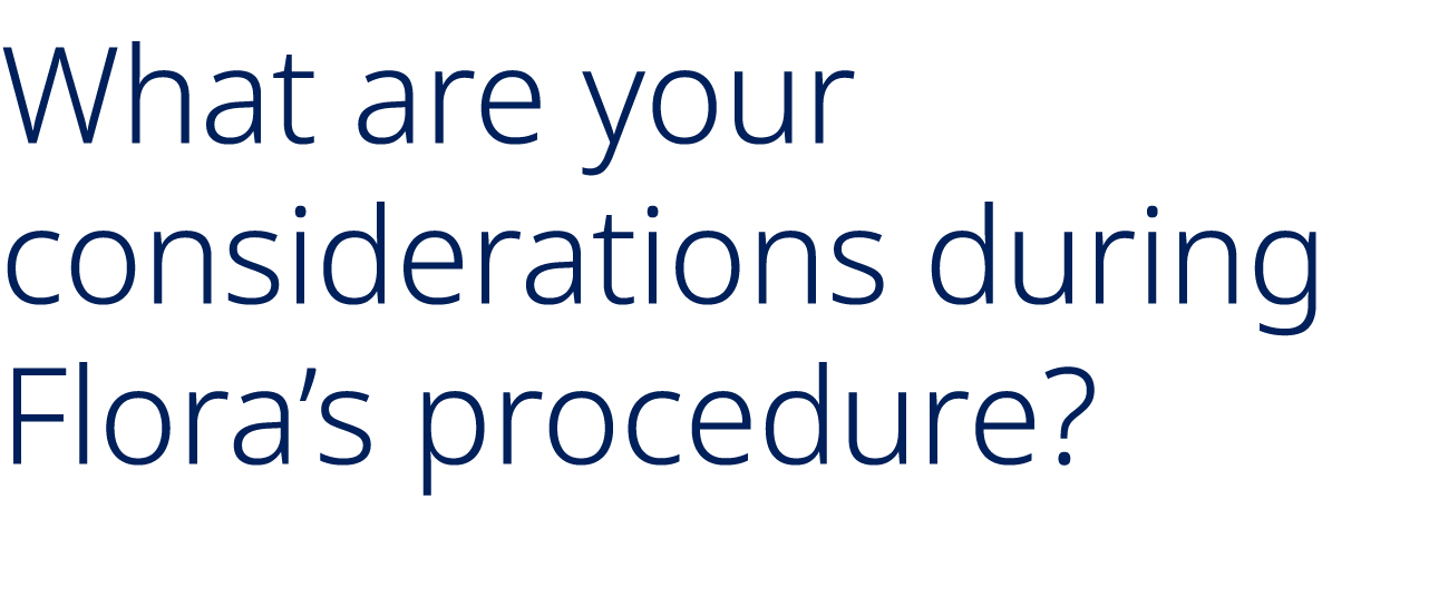 What are your considerations during Flora’s procedure?