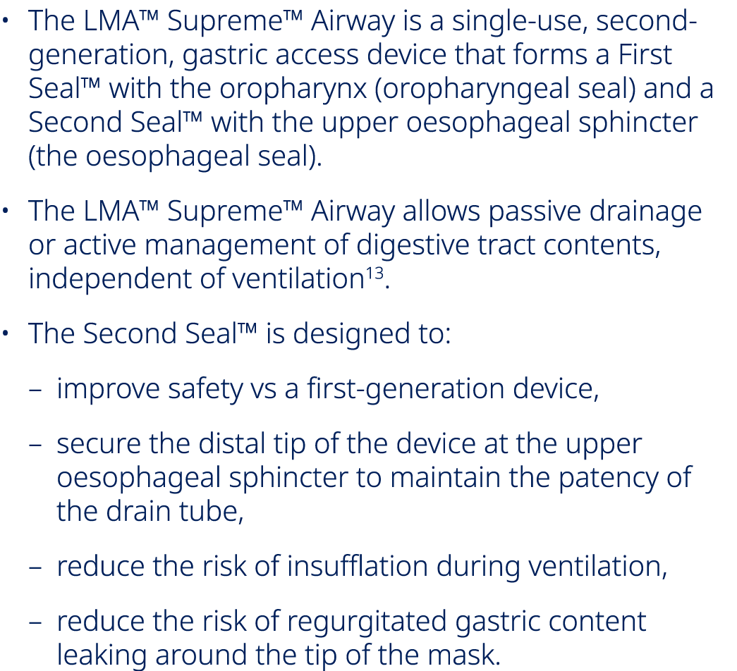• The LMA™ Supreme™ Airway is a single use, second generation, gastric access device that forms a First Seal™ with th...