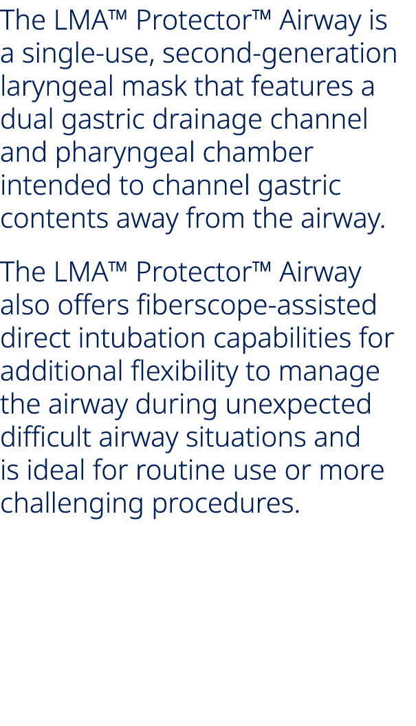 The LMA™ Protector™ Airway is a single use, second generation laryngeal mask that features a dual gastric drainage ch...
